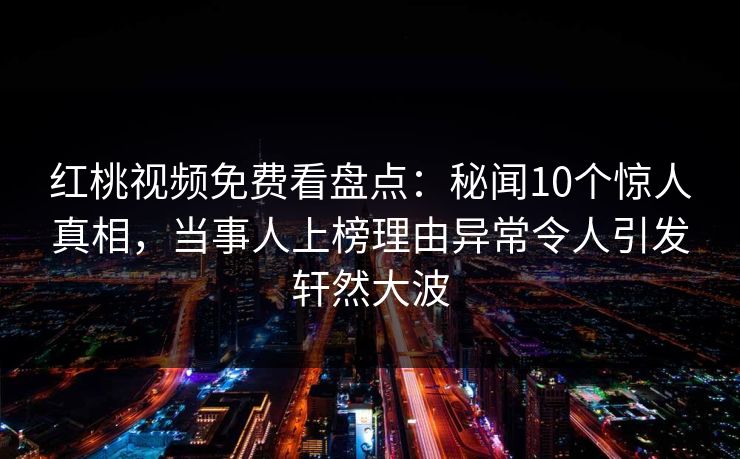 红桃视频免费看盘点:秘闻10个惊人真相,当事人上榜理由异常令人引发轩然大波 红桃视频免费看盘点:秘闻10个惊人真相,当事人上榜理由异常令人引发轩然大波