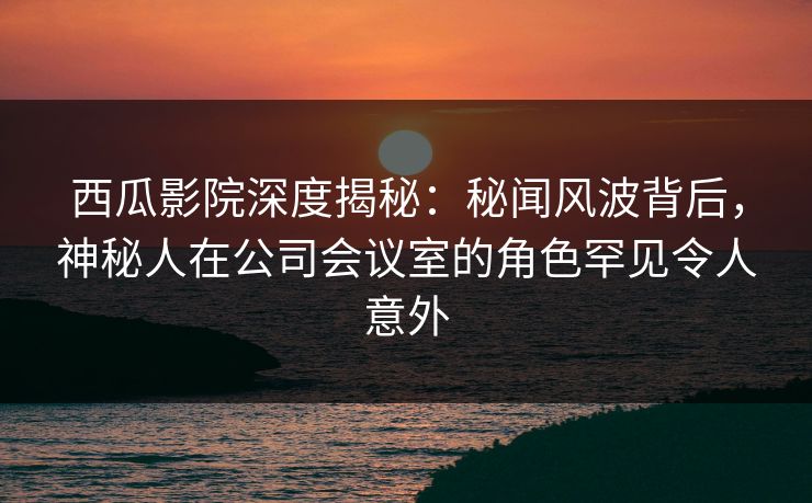 西瓜影院深度揭秘：秘闻风波背后，神秘人在公司会议室的角色罕见令人意外