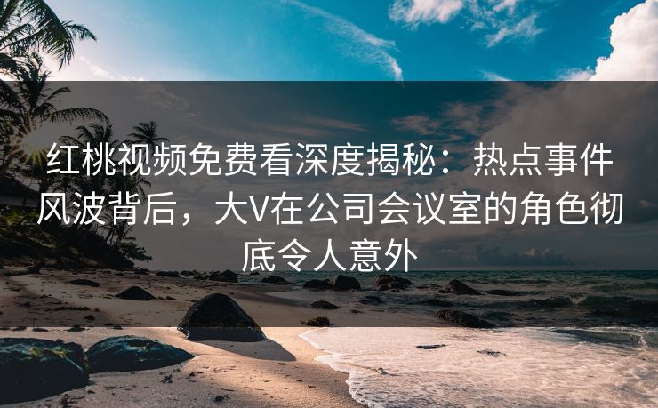 红桃视频免费看深度揭秘：热点事件风波背后，大V在公司会议室的角色彻底令人意外
