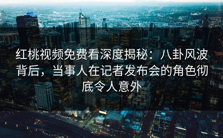 红桃视频免费看深度揭秘:八卦风波背后,当事人在记者发布会的角色彻底令人意外 红桃视频免费看深度揭秘:八卦风波背后,当事人在记者发布会的角色彻底令人意外