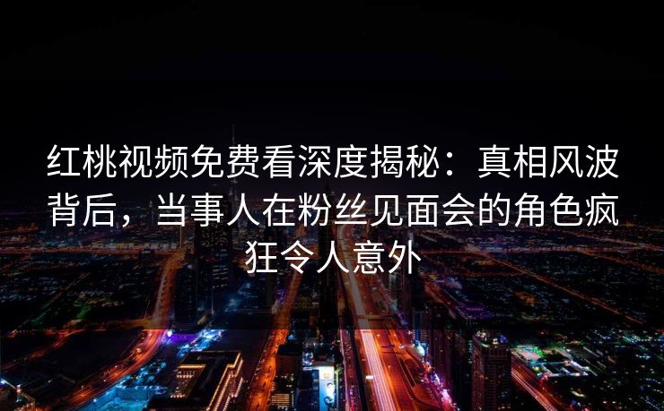 红桃视频免费看深度揭秘:真相风波背后,当事人在粉丝见面会的角色疯狂令人意外 红桃视频免费看深度揭秘:真相风波背后,当事人在粉丝见面会的角色疯狂令人意外