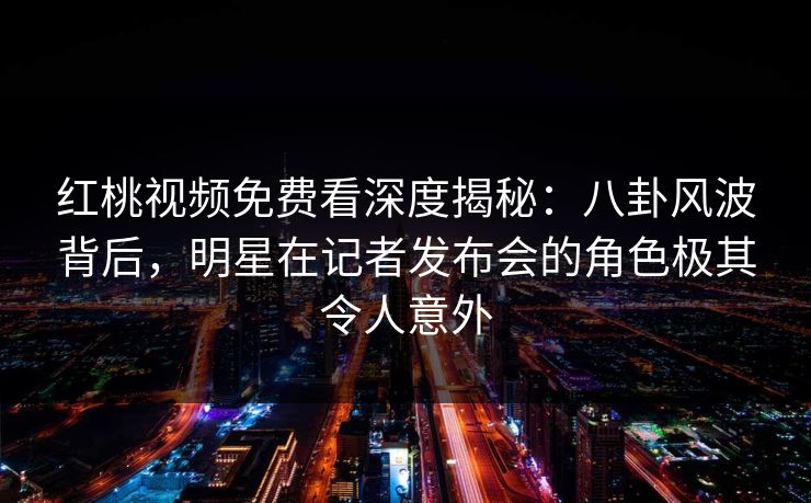 红桃视频免费看深度揭秘：八卦风波背后，明星在记者发布会的角色极其令人意外