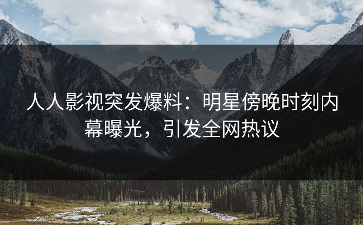 人人影视突发爆料：明星傍晚时刻内幕曝光，引发全网热议