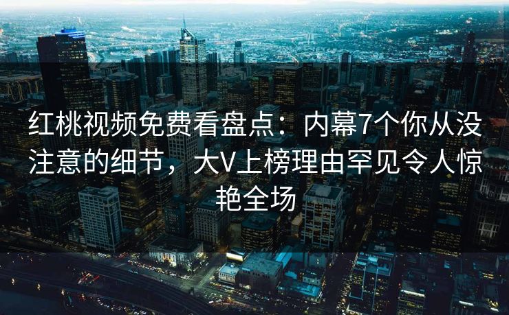 红桃视频免费看盘点：内幕7个你从没注意的细节，大V上榜理由罕见令人惊艳全场