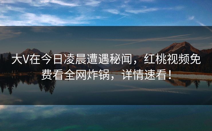 大V在今日凌晨遭遇秘闻，红桃视频免费看全网炸锅，详情速看！