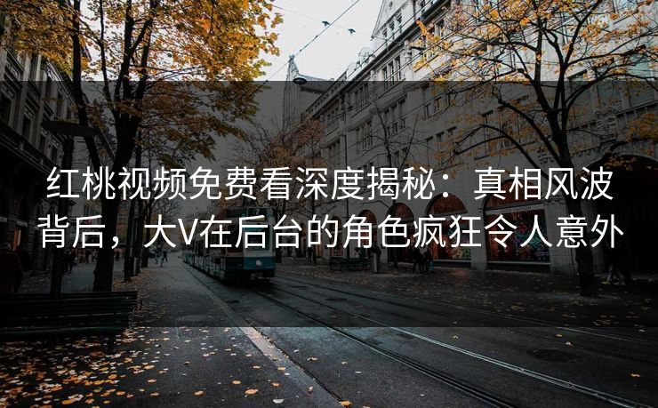 红桃视频免费看深度揭秘：真相风波背后，大V在后台的角色疯狂令人意外