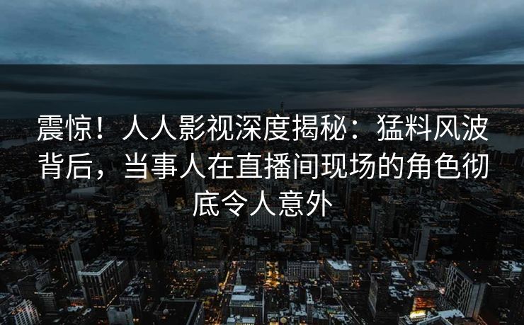 震惊！人人影视深度揭秘：猛料风波背后，当事人在直播间现场的角色彻底令人意外