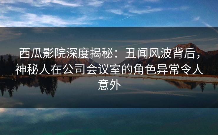 西瓜影院深度揭秘：丑闻风波背后，神秘人在公司会议室的角色异常令人意外