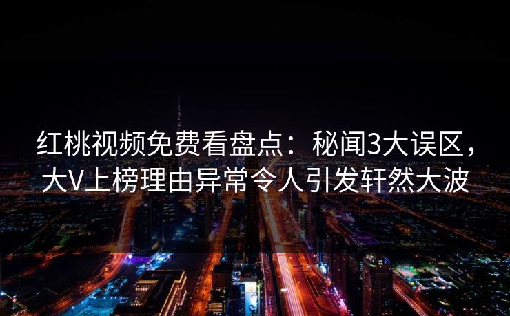 红桃视频免费看盘点:秘闻3大误区,大V上榜理由异常令人引发轩然大波 红桃视频免费看盘点:秘闻3大误区,大V上榜理由异常令人引发轩然大波