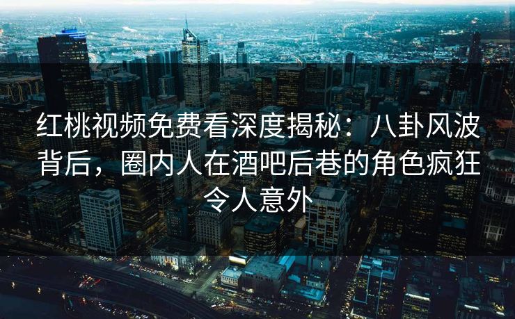 红桃视频免费看深度揭秘：八卦风波背后，圈内人在酒吧后巷的角色疯狂令人意外