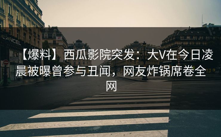 【爆料】西瓜影院突发：大V在今日凌晨被曝曾参与丑闻，网友炸锅席卷全网