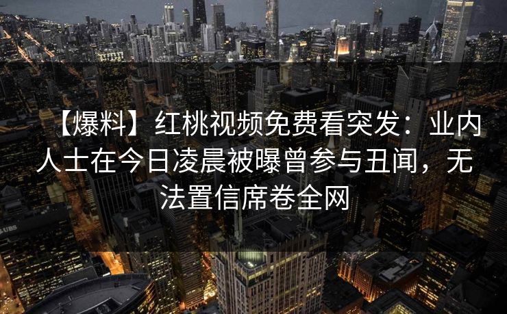 【爆料】红桃视频免费看突发：业内人士在今日凌晨被曝曾参与丑闻，无法置信席卷全网