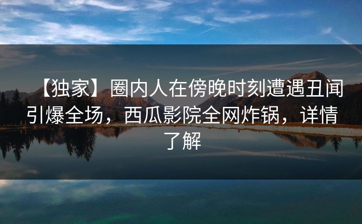【独家】圈内人在傍晚时刻遭遇丑闻引爆全场，西瓜影院全网炸锅，详情了解