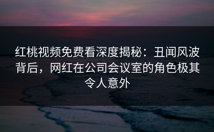 红桃视频免费看深度揭秘：丑闻风波背后，网红在公司会议室的角色极其令人意外