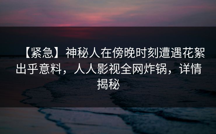 【紧急】神秘人在傍晚时刻遭遇花絮出乎意料，人人影视全网炸锅，详情揭秘