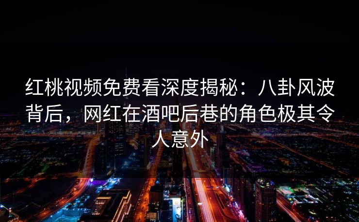红桃视频免费看深度揭秘：八卦风波背后，网红在酒吧后巷的角色极其令人意外