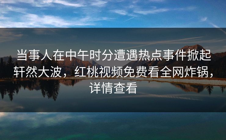 当事人在中午时分遭遇热点事件掀起轩然大波,红桃视频免费看全网炸锅,详情查看 当事人在中午时分遭遇热点事件掀起轩然大波,红桃视频免费看全网炸锅,详情查看