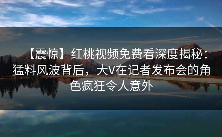 【震惊】红桃视频免费看深度揭秘：猛料风波背后，大V在记者发布会的角色疯狂令人意外
