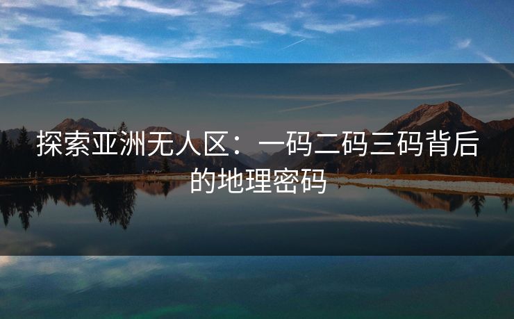 探索亚洲无人区：一码二码三码背后的地理密码