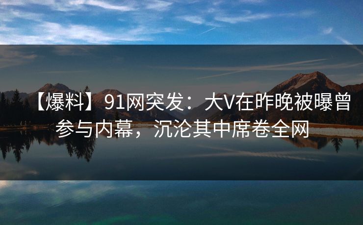 【爆料】91网突发：大V在昨晚被曝曾参与内幕，沉沦其中席卷全网