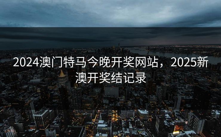 2024澳门特马今晚开奖网站，2025新澳开奖结记录