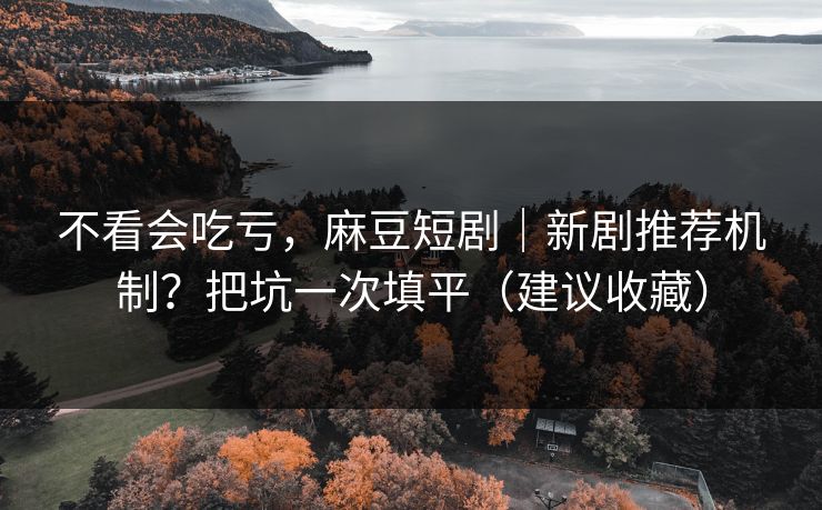不看会吃亏，麻豆短剧｜新剧推荐机制？把坑一次填平（建议收藏）