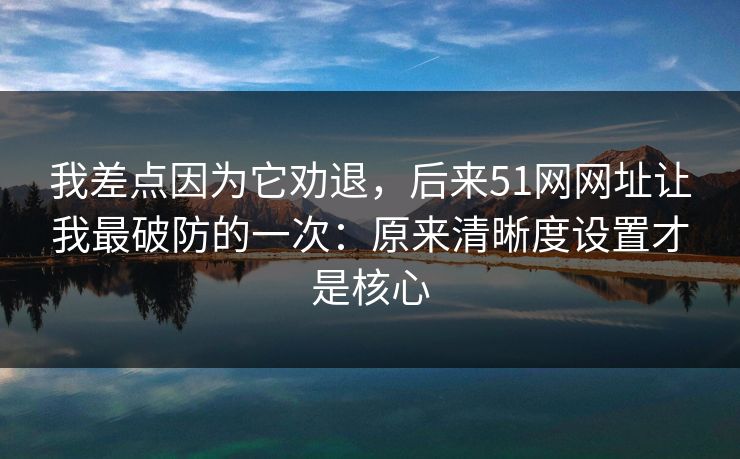 我差点因为它劝退，后来51网网址让我最破防的一次：原来清晰度设置才是核心