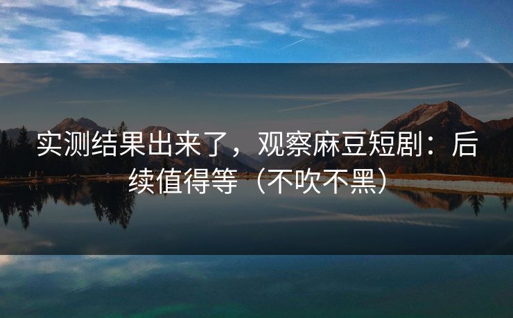 实测结果出来了，观察麻豆短剧：后续值得等（不吹不黑）