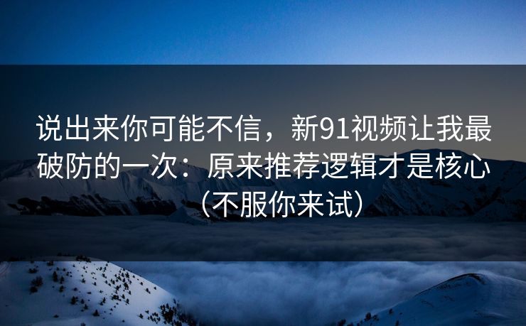 说出来你可能不信,新91视频让我最破防的一次:原来推荐逻辑才是核心(不服你来试) 说出来你可能不信,新91视频让我最破防的一次:原来推荐逻辑才是核心(不服你来试)