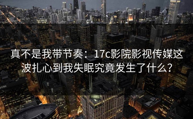 真不是我带节奏：17c影院影视传媒这波扎心到我失眠究竟发生了什么？