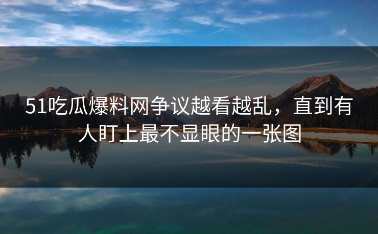 51吃瓜爆料网争议越看越乱，直到有人盯上最不显眼的一张图
