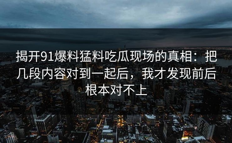 揭开91爆料猛料吃瓜现场的真相：把几段内容对到一起后，我才发现前后根本对不上