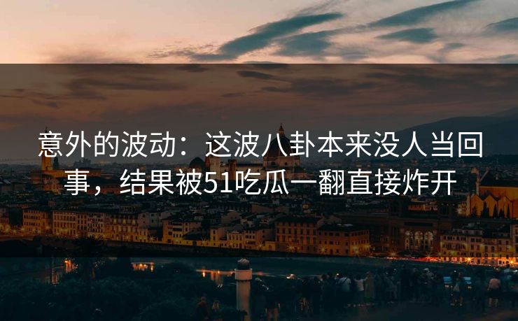 意外的波动：这波八卦本来没人当回事，结果被51吃瓜一翻直接炸开