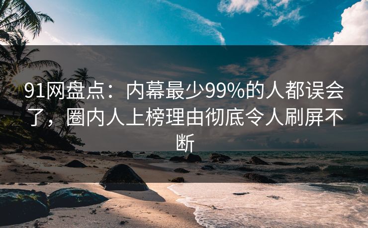 91网盘点：内幕最少99%的人都误会了，圈内人上榜理由彻底令人刷屏不断