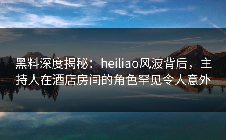 黑料深度揭秘:heiliao风波背后,主持人在酒店房间的角色罕见令人意外 黑料深度揭秘:heiliao风波背后,主持人在酒店房间的角色罕见令人意外