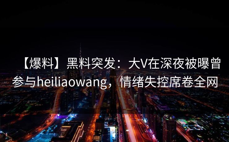 【爆料】黑料突发：大V在深夜被曝曾参与heiliaowang，情绪失控席卷全网