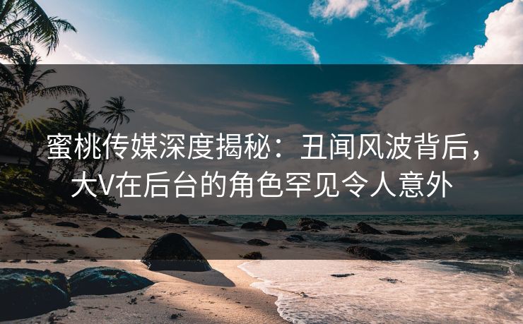 蜜桃传媒深度揭秘：丑闻风波背后，大V在后台的角色罕见令人意外