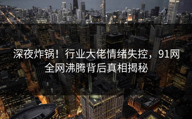 深夜炸锅!行业大佬情绪失控,91网全网沸腾背后真相揭秘 深夜炸锅!行业大佬情绪失控,91网全网沸腾背后真相揭秘