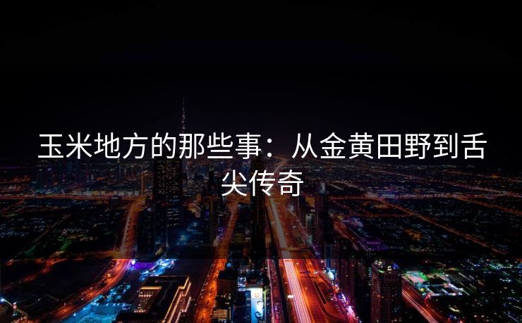 玉米地方的那些事:从金黄田野到舌尖传奇 玉米地方的那些事:从金黄田野到舌尖传奇