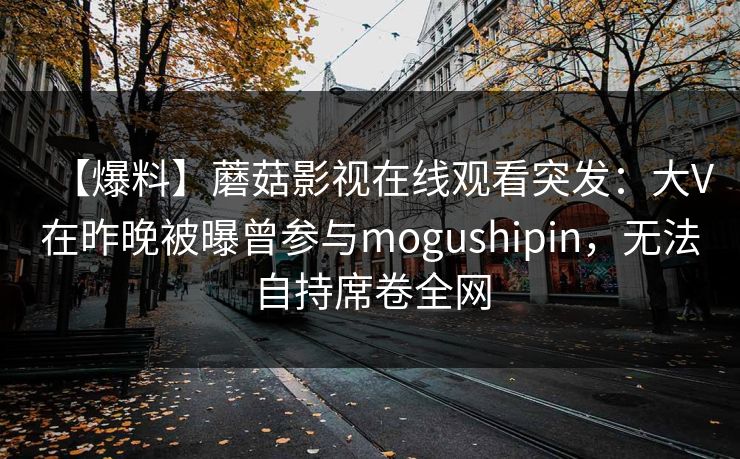 【爆料】蘑菇影视在线观看突发：大V在昨晚被曝曾参与mogushipin，无法自持席卷全网
