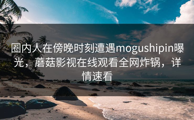 圈内人在傍晚时刻遭遇mogushipin曝光,蘑菇影视在线观看全网炸锅,详情速看 圈内人在傍晚时刻遭遇mogushipin曝光,蘑菇影视在线观看全网炸锅,详情速看