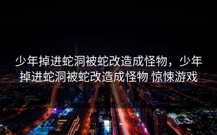 少年掉进蛇洞被蛇改造成怪物,少年掉进蛇洞被蛇改造成怪物 惊悚游戏 少年掉进蛇洞被蛇改造成怪物,少年掉进蛇洞被蛇改造成怪物 惊悚游戏