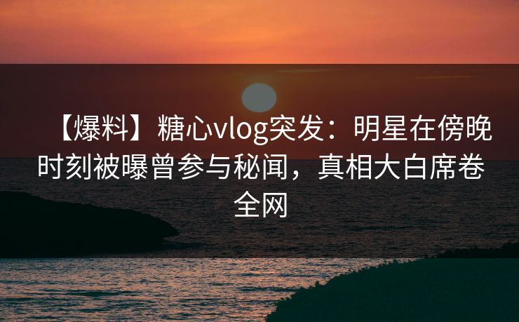 【爆料】糖心vlog突发：明星在傍晚时刻被曝曾参与秘闻，真相大白席卷全网