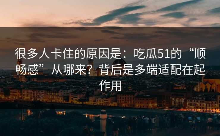很多人卡住的原因是：吃瓜51的“顺畅感”从哪来？背后是多端适配在起作用
