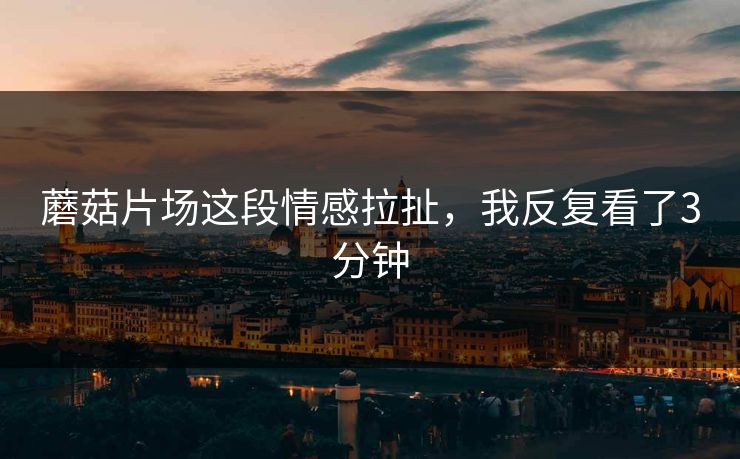 蘑菇片场这段情感拉扯，我反复看了3分钟