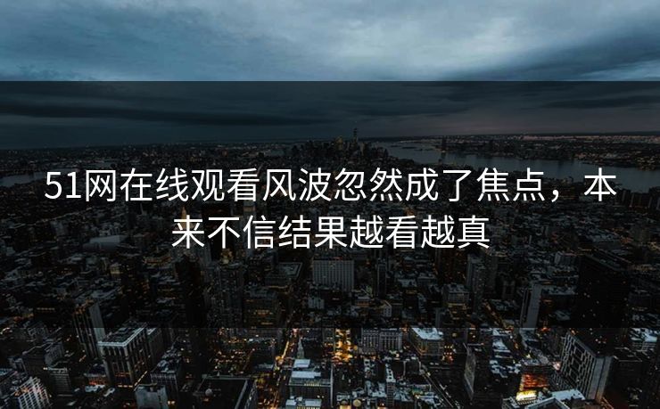 51网在线观看风波忽然成了焦点，本来不信结果越看越真