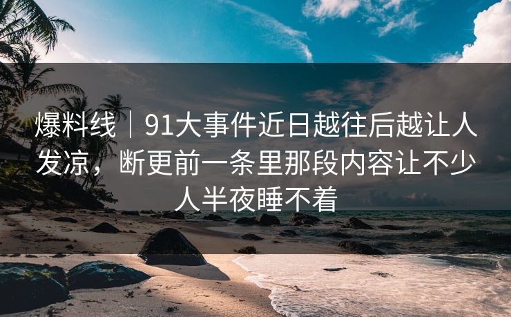 爆料线｜91大事件近日越往后越让人发凉，断更前一条里那段内容让不少人半夜睡不着