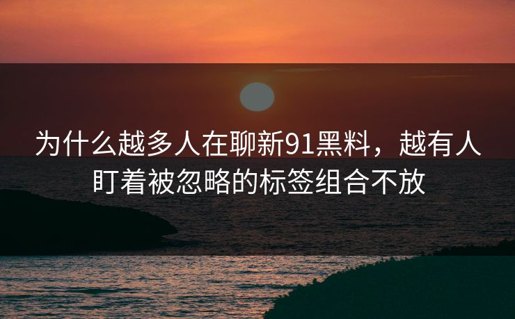 为什么越多人在聊新91黑料，越有人盯着被忽略的标签组合不放